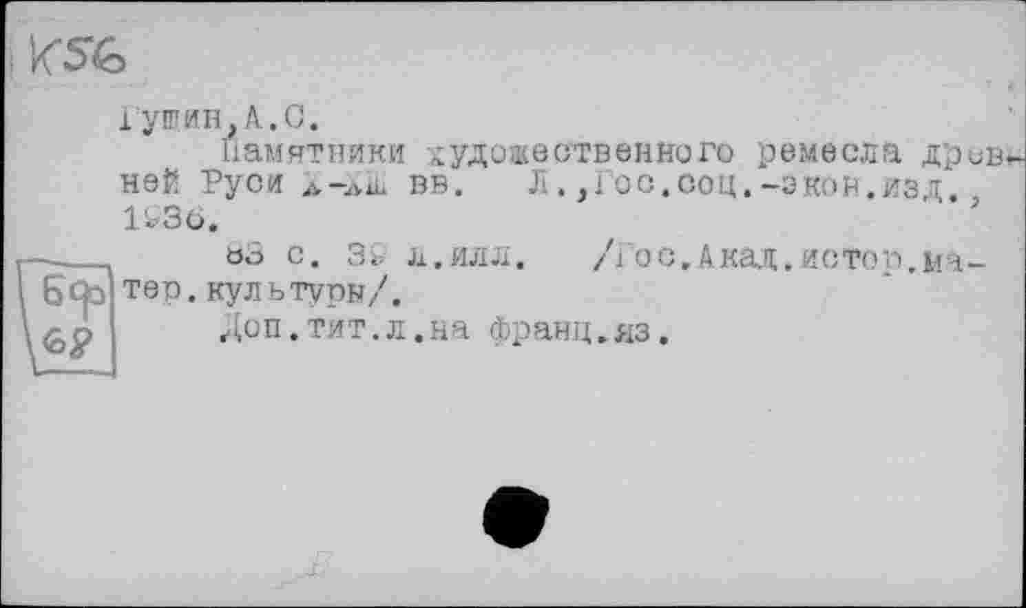 ﻿
Гущин,A.С.
Памятники художественного ремесла древ ней Руси À-»iL вв. Л.,Гос,соц.—экон.изд, U36.
п оз с. з& л.илл.	/Гос,Акад.истоп.ма-
6tjo тер. культуры/.
Доп.тит.л.на франц,яз.